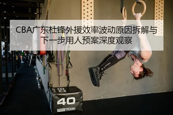 CBA广东杜锋外援效率波动原因拆解与下一步用人预案深度观察